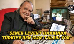 “Şener Levent hakkında Türkiye’den iade talebi yok”