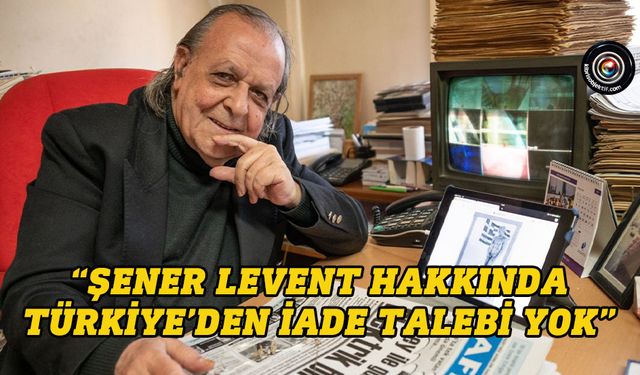 “Şener Levent hakkında Türkiye’den iade talebi yok”